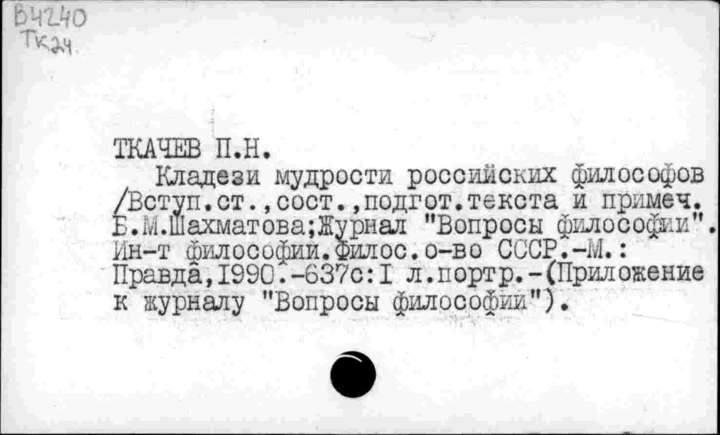 ﻿ТКАЧЕВ П.Н.
Кладези мудрости российских философов /Вступ.ст.,сост.,подгот.текста и примеч. Е.М.Шахматова;Журнал ’’Вопросы философии”. Ин-т философии. Филос. о-во СССР.-М.: Правда,1990.-637с: I л.портр.-(Приложение к журналу "Вопросы философии").